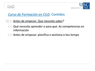 CIcD
Curso de Formación en CIcD. Contidos
M.1: Antes de empezar. Que necesito saber?
1.1. Qué necesito aprender e para qué. As competencias en
información
1.2. Antes de empezar: planifica e xestiona o teu tempo
 