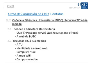 CIcD
Curso de Formación en CIcD. Contidos
M.2: Coñece a Biblioteca Universitaria (BUSC). Recursos TIC á túa
medida
2.1. Coñece a Biblioteca Universitaria
- Que é? Para que serve? Que recursos me ofrece?
- A web da BUSC
2.2. Recursos TIC á túa medida
- A TUI
- Identidade e correo web
- Campus virtual
- A rede WiFi
- Campus na nube
 
