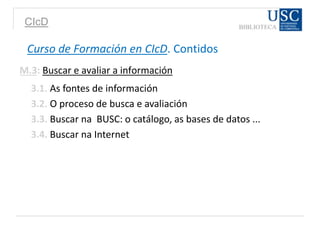 CIcD
Curso de Formación en CIcD. Contidos
M.3: Buscar e avaliar a información
3.1. As fontes de información
3.2. O proceso de busca e avaliación
3.3. Buscar na BUSC: o catálogo, as bases de datos ...
3.4. Buscar na Internet
 