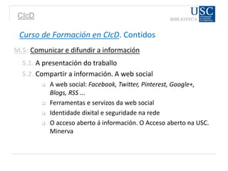 CIcD
Curso de Formación en CIcD. Contidos
M.5: Comunicar e difundir a información
5.1. A presentación do traballo
5.2. Compartir a información. A web social
 A web social: Facebook, Twitter, Pinterest, Google+,
Blogs, RSS ...
 Ferramentas e servizos da web social
 Identidade dixital e seguridade na rede
 O acceso aberto á información. O Acceso aberto na USC.
Minerva
 