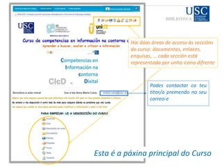 CIcD
Esta é a páxina principal do Curso
Hai dúas áreas de acceso ás seccións
do curso: documentos, enlaces,
enquisas, … cada sección está
representada por unha icona difrente
Podes contactar co teu
titor/a premendo no seu
correo-e
 