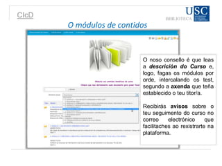 CIcD
O módulos de contidos
O noso consello é que leas
a descrición do Curso e,
logo, fagas os módulos por
orde, intercalando os test,
segundo a axenda que teña
establecido o teu titor/a.
Recibirás avisos sobre o
teu seguimento do curso no
correo electrónico que
facilitaches ao rexistrarte na
plataforma.
 