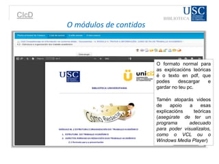 CIcD
O formato normal para
as explicacións teóricas
é o texto en pdf, que
podes descargar e
gardar no teu pc.
Tamén atoparás videos
de apoio a esas
explicacións teóricas
(asegúrate de ter un
programa adecuado
para poder visualizalos,
como o VCL ou o
Windows Media Player)
O módulos de contidos
 