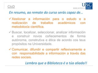 CIcD
En resumo, ao remate do curso serás capaz de…
 Xestionar a información para o estudo e a
realización de traballos académicos con
metodoloxía científica.
 Buscar, localizar, seleccionar, analizar información
e construír novos coñecementos de forma
autónoma, construtiva e ética de acordo cos teus
propósitos na Universidade.
 Comunicar, difundir e compartir reflexivamente e
con responsabilidade a información a través das
redes sociais.
Lembra que a Biblioteca é a túa aliada!!
 