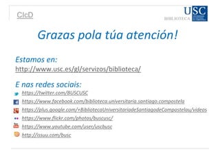 CIcD
Grazas pola túa atención!
Estamos en:
http://www.usc.es/gl/servizos/biblioteca/
E nas redes sociais:
https://twitter.com/BUSCUSC
https://www.facebook.com/biblioteca.universitaria.santiago.compostela
https://plus.google.com/+BibliotecaUniversitariadeSantiagodeCompostelau/videos
https://www.flickr.com/photos/buscusc/
https://www.youtube.com/user/uscbusc
http://issuu.com/busc
 