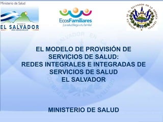 EL MODELO DE PROVISIÓN DE
SERVICIOS DE SALUD:
REDES INTEGRALES E INTEGRADAS DE
SERVICIOS DE SALUD
EL SALVADOR
MINISTERIO DE SALUD
 