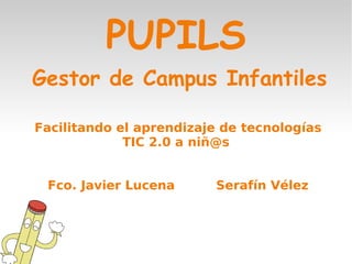 PUPILS
Gestor de Campus Infantiles

Facilitando el aprendizaje de tecnologías
             TIC 2.0 a niñ@s


 Fco. Javier Lucena      Serafín Vélez
 