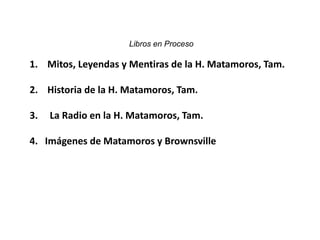 Libros en Proceso

1. Mitos, Leyendas y Mentiras de la H. Matamoros, Tam.

2. Historia de la H. Matamoros, Tam.

3.   La Radio en la H. Matamoros, Tam.

4. Imágenes de Matamoros y Brownsville
 