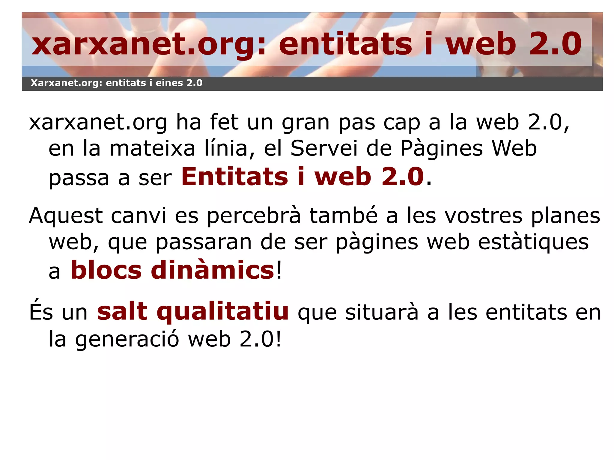 xarxanet.org: entitats i web 2.0 xarxanet.org ha fet un gran pas cap a la web 2.0, en la mateixa línia, el Servei de Pàgines Web passa a ser   Entitats i web 2.0 . Aquest canvi es percebrà també a les vostres planes web, que passaran de ser pàgines web estàtiques a   blocs dinàmics ! És un   salt qualitatiu  que situarà a les entitats en la generació web 2.0! 