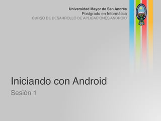Universidad Mayor de San Andrés
Postgrado en Informática
CURSO DE DESARROLLO DE APLICACIONES ANDROID
Iniciando con Android
Sesión 1
 