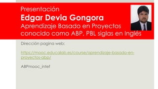 Presentación
Edgar Devia Gongora
Aprendizaje Basado en Proyectos
conocido como ABP, PBL siglas en Inglés
Dirección pagina web:
https://mooc.educalab.es/course/aprendizaje-basado-en-
proyectos-abp/
ABPmooc_intef
 
