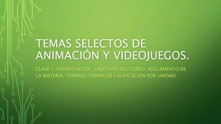 TEMAS SELECTOS DE
ANIMACIÓN Y VIDEOJUEGOS.
CLASE 1. PRESENTACIÓN , OBJETIVOS DEL CURSO, REGLAMENTO DE
LA MATERIA, TEMARIO, FORMA DE CALIFICACIÓN POR UNIDAD.
 