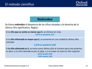 La geosfera
© Oxford University Press España, S. A. Física y Química 3ºESO 13
El método científico
Se llama redondeo el desprecio de las cifras situadas a la derecha de la
última cifra significativa. Reglas:
Redondeo
Si la cifra que se omite es menor que 5, se elimina sin más:
3,673 se quedaría 3,67
Si la cifra eliminada es mayor que 5, se aumenta en una unidad la última cifra
retenida:
3,678 se quedaría 3,68
Si la cifra eliminada es 5, se toma como última cifra el número para más próximo;
es decir, si la cifra retenida es par se deja, y si es impar se toma la cifra superior:
3,675 queda 3,68
3 645 queda 3,64
 
