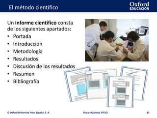 La geosfera
© Oxford University Press España, S. A. Física y Química 3ºESO 15
El método científico
Un informe científico consta
de los siguientes apartados:
• Portada
• Introducción
• Metodología
• Resultados
• Discusión de los resultados
• Resumen
• Bibliografía
 