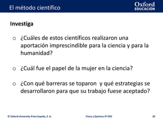 La geosfera
© Oxford University Press España, S. A. 20
El método científico
o ¿Cuáles de estos científicos realizaron una
aportación imprescindible para la ciencia y para la
humanidad?
o ¿Cuál fue el papel de la mujer en la ciencia?
o ¿Con qué barreras se toparon y qué estrategias se
desarrollaron para que su trabajo fuese aceptado?
Física y Química 3º ESO
Investiga
 