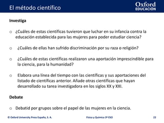 La geosfera
© Oxford University Press España, S. A. 22
Investiga
o ¿Cuáles de estas científicas tuvieron que luchar en su infancia contra la
educación establecida para las mujeres para poder estudiar ciencia?
o ¿Cuáles de ellas han sufrido discriminación por su raza o religión?
o ¿Cuáles de estas científicas realizaron una aportación imprescindible para
la ciencia, para la humanidad?
o Elabora una línea del tiempo con las científicas y sus aportaciones del
listado de científicas anterior. Añade otras científicas que hayan
desarrollado su tarea investigadora en los siglos XX y XXI.
Debate
o Debatid por grupos sobre el papel de las mujeres en la ciencia.
Física y Química 3º ESO
El método científico
 