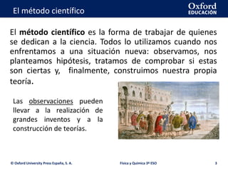 La geosfera
El método científico es la forma de trabajar de quienes
se dedican a la ciencia. Todos lo utilizamos cuando nos
enfrentamos a una situación nueva: observamos, nos
planteamos hipótesis, tratamos de comprobar si estas
son ciertas y, finalmente, construimos nuestra propia
teoría.
© Oxford University Press España, S. A. Física y Química 3º ESO 3
El método científico
Las observaciones pueden
llevar a la realización de
grandes inventos y a la
construcción de teorías.
 