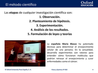 La geosfera
Las etapas de cualquier investigación científica son:
1. Observación.
2. Planteamiento de hipótesis.
3. Experimentación.
4. Análisis de los resultados.
5. Formulación de leyes y teorías
© Oxford University Press España, S. A. Física y Química 3º ESO 4
El método científico
La española María Blasco ha patentado
técnicas para determinar el envejecimiento
celular de una persona. En la actualidad,
desarrolla experimentos con ratones para
entender cómo funcionan moléculas que
podrían retrasar el envejecimiento y curar
enfermedades como el cáncer.
 