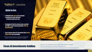  Otterremo una crescita delle nostre entrate come mai avremmo pensato.
 Otterremo redditi grazie ai nostri piani di accumulo d’oro.
 Con l’educazione finanziaria impareremo a generare redditi con l’oro da investimento.
Focus di investimento Goldbex
 L’obiettivo dei ricchi è la costante
creazione di attivi affinché
il denaro lavori per loro.
 Immagina di fare la stessa cosa a partire
da 100€ e con il nostro prodotto, l’Oro da
investimento.
 Con il nuovo piano di accumulo d’Oro Focus
Direct Plan ora è possible.
Attivi in Oro
“Faremo la stessa cosa che fanno i ricchi, però creando redditi
usando ‘l’oro como veicolo di costruzione di ricchezza”.
www.goldbex.com
 