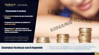  Il risparmio e il lavoro di raccomandazione sono strumenti potenti per costruire la nostra fortuna.
 Il risparmio di 100€ mensili è un prezzo modesto da pagare per costruire il tuo futuro.Costruisci ricchezza con il risparmio
 Il risparmio è la chiave che apre la porta della
ricchezza.
 Il risparmioè la soluzione ai problemi e la
madre dei redditi.
 Risparmiaun 10% delle tue entrate o un
minimo di 100 €, tutti i mesi, e apri un nuovo
focus di investimento.
“Poniti come obiettivo quello di aprire tutti i
mesi un nuovo focus e coinvolgere 2 persone
nuove nel sistema di ricchezza di Goldbex.”
Potenziando il sistema
www.goldbex.com
 