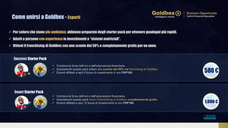 Come unirsi a Goldbex - Esperti
Smart Starter Pack
Success Starter Pack
5
10
 Combina la forza dell’oro e dell’educazione finanziaria.
 Acquistando questo pack ricevi il franchising di Goldbex completamente gratis.
 Diventi affiliato e apri 10 focus di investimento in oro FDP100.
 Combina la forza dell’oro e dell’educazione finanziaria.
 Acquistando questo pack ottieni uno sconto del 50% nel franchising di Goldbex.
 Diventi affiliato e apri 5 focus di investimento in oro FDP100.
Free
50%
 Per coloro che siano più ambiziosi, abbiamo preparato degli starter pack per ottenere guadagni più rapidi.
 Adatti a persone con esperienza in investimenti o “sistemi matriciali”.
 Ottieni il franchising di Goldbex con uno sconto del 50% o completamente gratis per un anno.
+
+
 