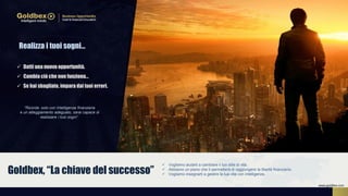 Realizza i tuoi sogni…
“Ricorda: solo con Intelligenza finanziaria
e un atteggiamento adeguato, sarai capace di
realizzare i tuoi sogni”.
 Datti una nuova opportunità.
 Cambia ciò che non funziona…
 Se hai sbagliato, impara dai tuoi errori.
 Vogliamo aiutarti a cambiare il tuo stile di vita.
 Abbiamo un piano che ti permetterà di raggiungere la libertà finanziaria.
 Vogliamo insegnarti a gestire la tua vita con intelligenza.Goldbex, “La chiave del successo”
www.goldbex.com
 