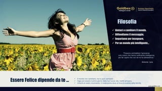 Essere Felice dipende da te …  Il mondo non cambierà, ma tu puoi cambiare...
 Oggi può essere il primo giorno della tua nuova vita, mettiti all’opera.
 Unisciti al nostro movimento, ti mostreremo dove si trova la scatola della felicità.
Filosofia
 Aiutaci a cambiare il mondo.
 Diffondiamo il messaggio.
 Impariamo per insegnare.
 Per un mondo più intelligente…
“Possono combattere l’ignoranza
solo coloro che hanno sufficiente intelligenza
per far capire che non se ne ha abbastanza.”
Antonio Lara
www.goldbex.com
 