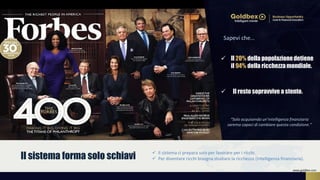  Il 20% della popolazionedetiene
il 94% della ricchezzamondiale.
Sapevi che…
 Il resto sopravvive a stento.
 Il sistema ci prepara solo per lavorare per i ricchi.
 Per diventare ricchi bisogna studiare la ricchezza (intelligenza finanziaria).Il sistema forma solo schiavi
“Solo acquisendo un’intelligenza finanziaria
saremo capaci di cambiare questa condizione.”
www.goldbex.com
 