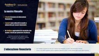  I ricchi ricevono un’educazione
finanziaria.
 I poveri sono educati in scuole e
università per essere lavoratori.
 In Goldbex apprenderai le tecniche che
usano i ricchi per generare ricchezza.
 Con Goldbex imparerai ciò che non ti hanno mai insegnato a scuola o all’università sul denaro.
 Unirsi a GOLDBEX significa unirsi a migliaia di persone in tutto il mondo amanti dello studio della ricchezza.L’educazione finanziaria
“Cerchiamo persone che vogliano unirsi
al nostro movimento, per generare ricchezza
e diffondere la nostra filosofia”
La nostra Filosofia
www.goldbex.com
 