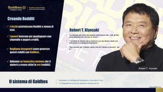  “Le persone più ricche del pianeta costruiscono reti... tutti gli altri
sono addestrati per cercare un lavoro.”
 “I problemi di denaro non si risolvono con più denaro, bensì con
educazione in intelligenza finanziaria.”
 Acquisisci un’intelligenza finanziaria e crea attivi in oro.
 Ti insegnaremo come far lavorare il denaro per te.Il sistema di Goldbex
 I ricchi costruiscono Redditi e vivono di
essi.
 I poveri lavorano per guadagnare uno
stipendio e pagare crediti.
 Vogliamo insegnarti come generare
questi redditi con Goldbex.
 Abbiamo un fantastico sistema che ti
aiuterà a creare attivi in oro (redditi).
 “Non lavorare per il denaro, lascia che sia il denaro a lavorare per
te.”
Creando Redditi
Robert T. Kiyosaki
www.goldbex.com
 