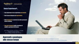  Costruisci il tuo nuovo futuro con Intelligenza finanziaria.
 Genera ricchezza mentre ricevi formazione sulla creazione di entrate passive.
Apprendi e guadagna
allo stesso tempo
 Non importano le tue esperienze precedenti.
 Devi essere disposto ad apprendere.
 Devi impegnarti a mostrare ad altre persone il
nostro sistema.
 Con noi ti formerainella creazione di
redditi e gestione del denaro.
Senza Esperienza?…
“Non vogliamo che lasci il tuo lavoro o i tuoi affari.
Apprendi e genera ricchezza.
Poi con il tempo prenderai delle decisioni…”
www.goldbex.com
 