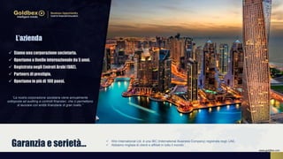 L’azienda
 Wiin International Ltd. è una IBC (International Business Company) registrata negli UAE.
 Abbiamo migliaia di clienti e affiliati in tutto il mondoGaranzia e serietà…
“La nostra corporazione societaria viene annualmente
sottoposta ad auditing e controlli finanziari, che ci permettono
di lavorare con entità finanziarie di gran livello.”
 Siamo una corporazione societaria.
 Operiamo a livello internazionale da 5 anni.
 Registratanegli Emirati Arabi (UAE).
 Partners di prestigio.
 Operiamo in più di 100 paesi.
www.goldbex.com
 
