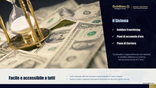  Tutto è pensato affinché chiunque possa accedere al nostro sistema.
 Genera entrate e apprendi educazione finanziaria fin dal primo giorno con noi.Facile e accessibile a tutti
 Goldbex Franchising
 Piani di accumulo d’oro
 Piano di Carriera
Il Sistema
“La filosofia e l’apprendimento non bastano.
In Goldbex abbiamo un sistema
che funziona da più di 5 anni.”
www.goldbex.com
 