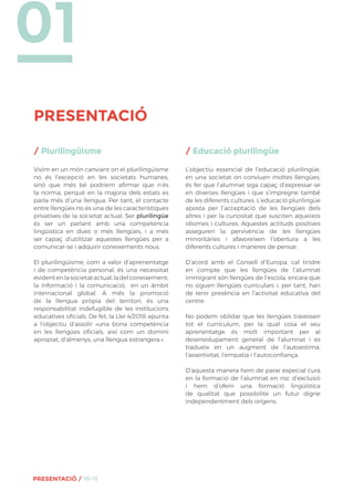 01
PRESENTACIÓ
PRESENTACIÓ / 10-11
/ Plurilingüisme
Vivim en un món canviant on el plurilingüisme
no és l’excepció en les societats humanes,
sinó que més bé podríem afirmar que n’és
la norma, perquè en la majoria dels estats es
parla més d’una llengua. Per tant, el contacte
entre llengües no és una de les característiques
privatives de la societat actual. Ser plurilingüe
és ser un parlant amb una competència
lingüística en dues o més llengües, i a més
ser capaç d’utilitzar aquestes llengües per a
comunicar-se i adquirir coneixements nous.
El plurilingüisme, com a valor d’aprenentatge
i de competència personal, és una necessitat
evidentenlasocietatactual,ladelconeixement,
la informació i la comunicació, en un àmbit
internacional global. A més la promoció
de la llengua pròpia del territori, és una
responsabilitat indefugible de les institucions
educatives oficials. De fet, la Llei 4/2018 apunta
a l’objectiu d’assolir «una bona competència
en les llengües oficials, així com un domini
apropiat, d’almenys, una llengua estrangera.»
/ Educació plurilingüe
L’objectiu essencial de l’educació plurilingüe,
en una societat on conviuen moltes llengües,
és fer que l’alumnat siga capaç d’expressar-se
en diverses llengües i que s’impregne també
de les diferents cultures. L’educació plurilingüe
aposta per l’acceptació de les llengües dels
altres i per la curiositat que susciten aqueixos
idiomes i cultures. Aquestes actituds positives
asseguren la pervivència de les llengües
minoritàries i afavoreixen l’obertura a les
diferents cultures i maneres de pensar.
D’acord amb el Consell d’Europa, cal tindre
en compte que les llengües de l’alumnat
immigrant són llengües de l’escola, encara que
no siguen llengües curriculars i, per tant, han
de tenir presència en l’activitat educativa del
centre.
No podem oblidar que les llengües travessen
tot el currículum, per la qual cosa el seu
aprenentatge és molt important per al
desenvolupament general de l’alumnat i es
tradueix en un augment de l’autoestima,
l’assertivitat, l’empatia i l’autoconfiança.
D’aquesta manera hem de parar especial cura
en la formació de l’alumnat en risc d’exclusió
i hem d’oferir una formació lingüística
de qualitat que possibilite un futur digne
independentment dels orígens.
 