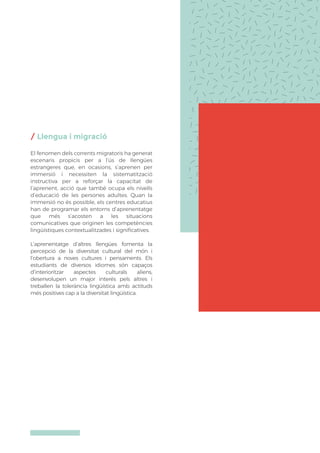 / Llengua i migració
El fenomen dels corrents migratoris ha generat
escenaris propicis per a l’ús de llengües
estrangeres que, en ocasions, s’aprenen per
immersió i necessiten la sistematització
instructiva per a reforçar la capacitat de
l’aprenent, acció que també ocupa els nivells
d’educació de les persones adultes. Quan la
immersió no és possible, els centres educatius
han de programar els entorns d’aprenentatge
que més s’acosten a les situacions
comunicatives que originen les competències
lingüístiques contextualitzades i significatives.
L’aprenentatge d’altres llengües fomenta la
percepció de la diversitat cultural del món i
l’obertura a noves cultures i pensaments. Els
estudiants de diversos idiomes són capaços
d’interioritzar aspectes culturals aliens,
desenvolupen un major interés pels altres i
treballen la tolerància lingüística amb actituds
més positives cap a la diversitat lingüística.
 