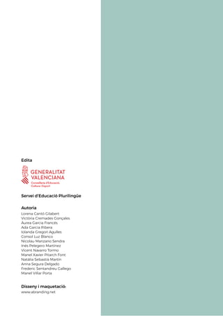 Edita
Servei d’Educació Plurilingüe
Autoria
Lorena Cantó Gilabert
Victòria Cremades Gonçales
Àurea Garcia Francés
Ada Garcia Ribera
Iolanda Gregori Agulles
Consol Luz Blanco
Nicolau Manzano Sendra
Inés Pelegero Martínez
Vicent Navarro Tormo
Manel Xavier Pitarch Font
Natàlia Sebastià Martín
Anna Segura Delgado
Frederic Sentandreu Gallego
Manel Villar Porta
Disseny i maquetació:
www.abranding.net
 