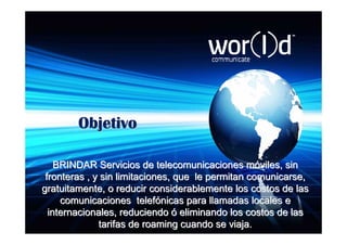 Objetivo

    BRINDAR Servicios de telecomunicaciones móviles, sin
 fronteras , y sin limitaciones, que le permitan comunicarse,
gratuitamente, o reducir considerablemente los costos de las
     comunicaciones telefónicas para llamadas locales e
  internacionales, reduciendo ó eliminando los costos de las
              tarifas de roaming cuando se viaja.
 