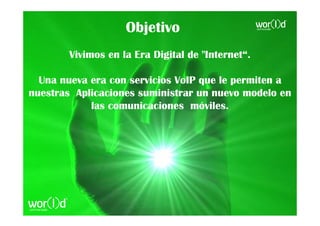 Objetivo
        Vivimos en la Era Digital de "Internet“.

  Una nueva era con servicios VoIP que le permiten a
nuestras Aplicaciones suministrar un nuevo modelo en
            las comunicaciones móviles.
 