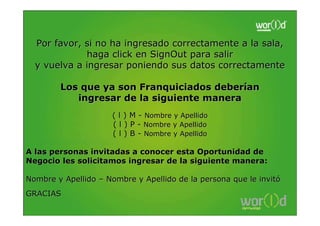 Por favor, si no ha ingresado correctamente a la sala,
             haga click en SignOut para salir
  y vuelva a ingresar poniendo sus datos correctamente

        Los que ya son Franquiciados deberían
           ingresar de la siguiente manera
                      ( l ) M - Nombre y Apellido
                      ( l ) P - Nombre y Apellido
                      ( l ) B - Nombre y Apellido

A las personas invitadas a conocer esta Oportunidad de
Negocio les solicitamos ingresar de la siguiente manera:

Nombre y Apellido – Nombre y Apellido de la persona que le invitó
GRACIAS
 