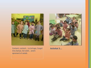 Cantant, cantant… La tortuga, Cargol
treu banya, Sol solet… anem
aprenent el català.

Activitat 3….

 