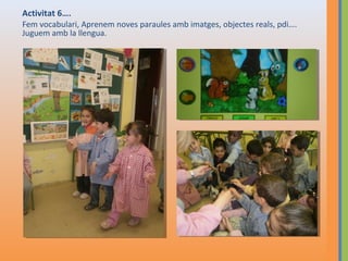 Activitat 6….
Fem vocabulari, Aprenem noves paraules amb imatges, objectes reals, pdi….
Juguem amb la llengua.

 