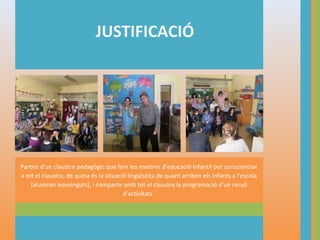 JUSTIFICACIÓ

Partim d'un claustre pedagògic que fem les mestres d'educació infantil per conscienciar
a tot el claustre, de quina és la situació lingüística de quant arriben els infants a l'escola
(alumnes nouvinguts), i compartir amb tot el claustre la programació d'un recull
d'activitats .

 