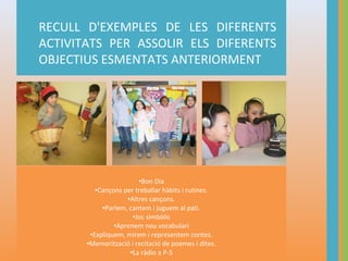 RECULL D'EXEMPLES DE LES DIFERENTS
ACTIVITATS PER ASSOLIR ELS DIFERENTS
OBJECTIUS ESMENTATS ANTERIORMENT

•Bon Dia
•Cançons per treballar hàbits i rutines.
•Altres cançons.
•Parlem, cantem i juguem al pati.
•Joc simbòlic
•Aprenem nou vocabulari
…y haga clic en los marcadores de posición para agregar sus imágenes y títulos propios.
•Expliquem, mirem i representem contes.
•Memorització i recitació de poemes i dites.
•La ràdio a P-5

 