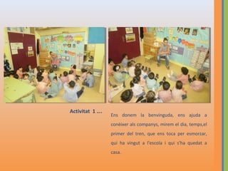Activitat 1 ….

Ens donem la benvinguda, ens ajuda a
conèixer als companys, mirem el dia, temps,el
primer del tren, que ens toca per esmorzar,
qui ha vingut a l'escola i qui s'ha quedat a
casa.

 