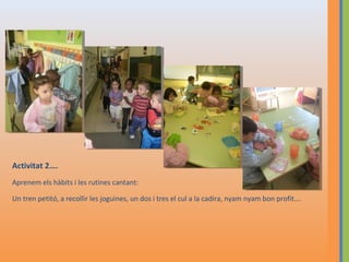 Activitat 2….
Aprenem els hàbits i les rutines cantant:
Un tren petitó, a recollir les joguines, un dos i tres el cul a la cadira, nyam nyam bon profit….

 