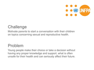 Challenge
Motivate parents to start a conversation with their children
on topics concerning sexual and reproductive health.
Problem
Young people make their choice or take a decision without
having any proper knowledge and support, what is often
unsafe for their health and can seriously affect their future.
 
