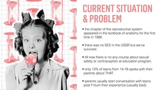 CURRENTSITUATION
&PROBLEM
• the chapter of the reproductive system
appeared in the textbook of anatomy for the ﬁrst
time in 1986.
• there was no SEX in the USSR but we’ve
survived.
• till now there is no any course about sexual
safety or contraception at education program.
• only 13% of teens from 14-18 spoke with their
parents about THAT.
• parents usually start conversation with teens
post f*ctum their experience (usually bad).
 