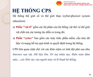 HỆ THỐNG CPS
Hệ thống thế giới số và thế giới thực (cyber-physicsl system
education):
q  Phần "vật lí" gồm các bộ phận của hệ thống vật thể và thế giới
vật chất mà các tương tác diễn ra trong đó;
q  Phần "cyber" bao gồm các máy tính, phần mềm, cấu trúc dữ
liệu và mạng hỗ trợ quá trình ra quyết định trong hệ thống.
CPS liên quan chặt chẽ với các khái niệm có tính đột phá cao như
Internet vạn vật, Dữ liệu lớn, Trí tuệ nhân tạo, Điện toán đám
mây,…các lĩnh vực của người máy và kĩ thuật hệ thống.
11
 