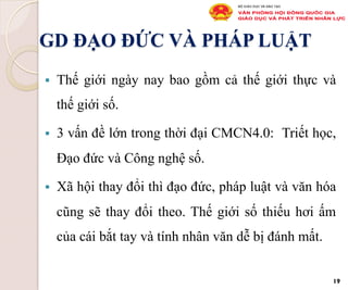 GD ĐẠO ĐỨC VÀ PHÁP LUẬT
§  Thế giới ngày nay bao gồm cả thế giới thực và
thế giới số.
§  3 vấn đề lớn trong thời đại CMCN4.0: Triết học,
Đạo đức và Công nghệ số.
§  Xã hội thay đổi thì đạo đức, pháp luật và văn hóa
cũng sẽ thay đổi theo. Thế giới số thiếu hơi ấm
của cái bắt tay và tính nhân văn dễ bị đánh mất.
19
 