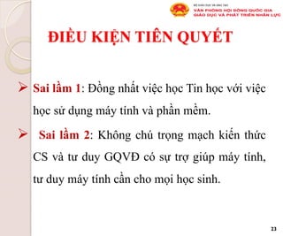 ĐIỀU KIỆN TIÊN QUYẾT
Ø Sai lầm 1: Đồng nhất việc học Tin học với việc
học sử dụng máy tính và phần mềm.
Ø  Sai lầm 2: Không chú trọng mạch kiến thức
CS và tư duy GQVĐ có sự trợ giúp máy tính,
tư duy máy tính cần cho mọi học sinh.
23
 